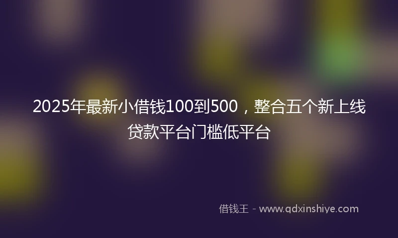 2025年最新小借钱100到500，整合五个新上线贷款平台门槛低平台