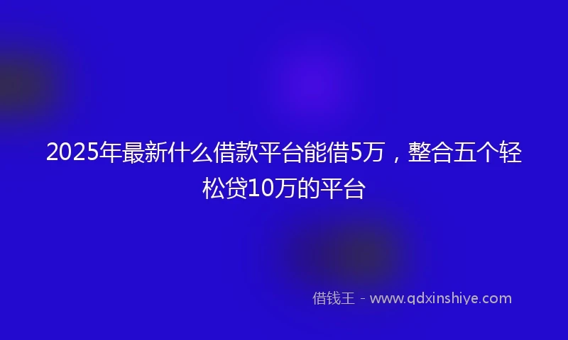 2025年最新什么借款平台能借5万，整合五个轻松贷10万的平台