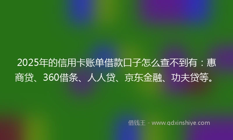 2025年的信用卡账单借款口子怎么查不到有：惠商贷、360借条、人人贷、京东金融、功夫贷等。