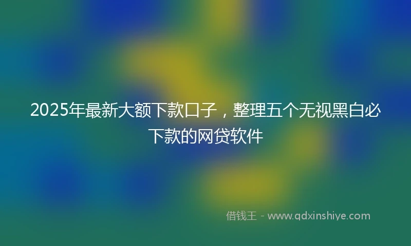 2025年最新大额下款口子，整理五个无视黑白必下款的网贷软件