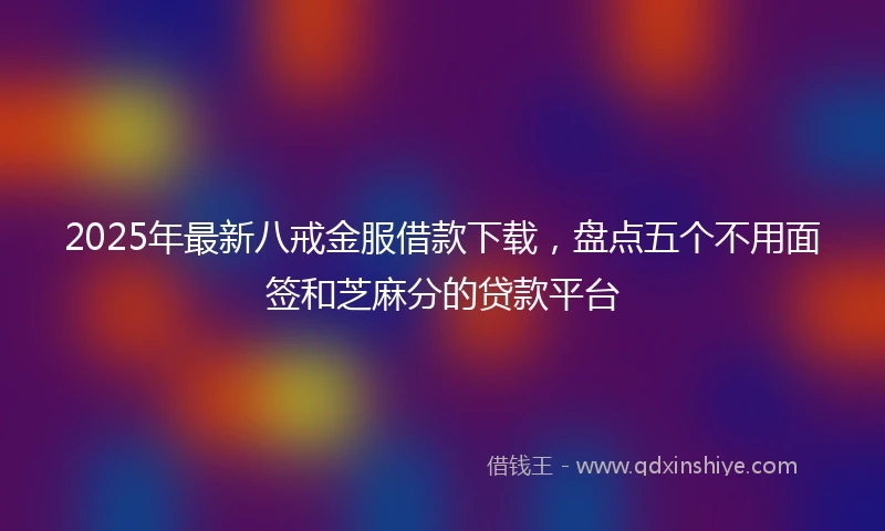 2025年最新八戒金服借款下载，盘点五个不用面签和芝麻分的贷款平台