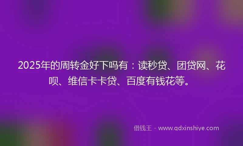 2025年的周转金好下吗有：读秒贷、团贷网、花呗、维信卡卡贷、百度有钱花等。