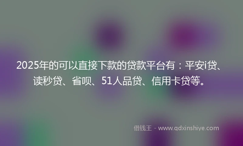 2025年的可以直接下款的贷款平台有：平安i贷、读秒贷、省呗、51人品贷、信用卡贷等。