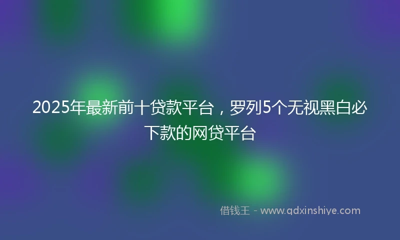 2025年最新前十贷款平台，罗列5个无视黑白必下款的网贷平台