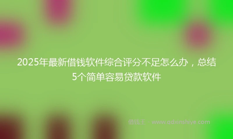 2025年最新借钱软件综合评分不足怎么办，总结5个简单容易贷款软件