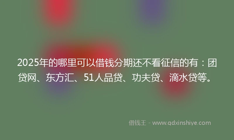 2025年的哪里可以借钱分期还不看征信的有：团贷网、东方汇、51人品贷、功夫贷、滴水贷等。