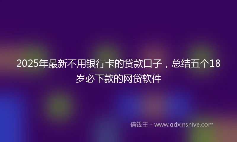 2025年最新不用银行卡的贷款口子，总结五个18岁必下款的网贷软件