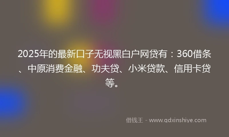 2025年的最新口子无视黑白户网贷有：360借条、中原消费金融、功夫贷、小米贷款、信用卡贷等。