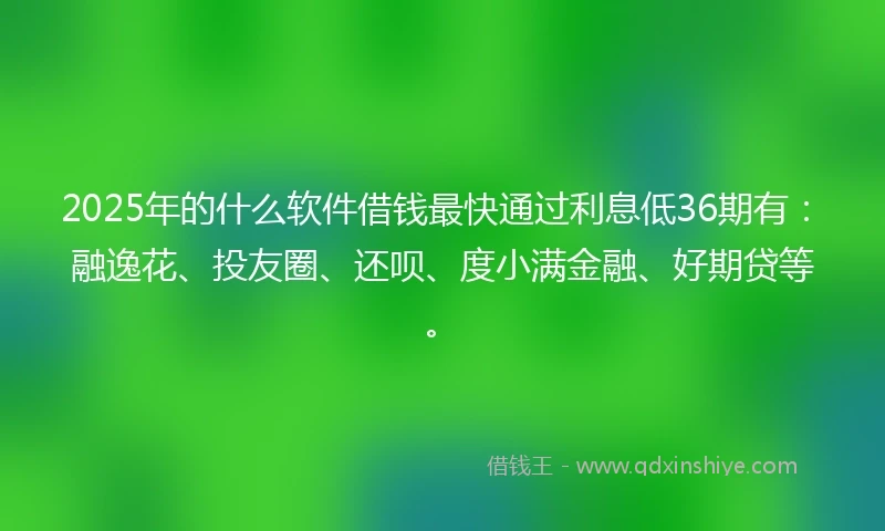 2025年的什么软件借钱最快通过利息低36期有：融逸花、投友圈、还呗、度小满金融、好期贷等。