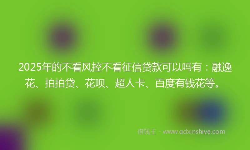 2025年的不看风控不看征信贷款可以吗有：融逸花、拍拍贷、花呗、超人卡、百度有钱花等。