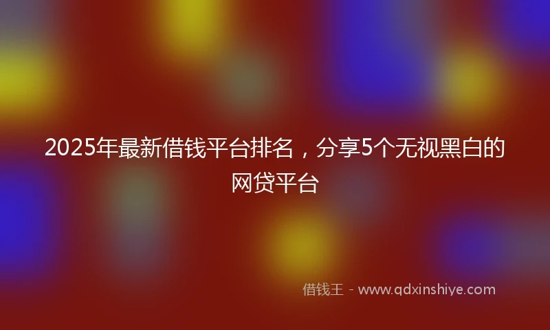 2025年最新借钱平台排名，分享5个无视黑白的网贷平台
