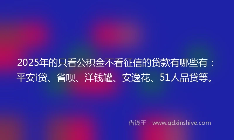 2025年的只看公积金不看征信的贷款有哪些有：平安i贷、省呗、洋钱罐、安逸花、51人品贷等。