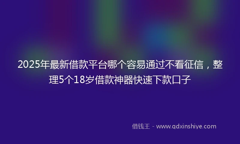 2025年最新借款平台哪个容易通过不看征信，整理5个18岁借款神器快速下款口子