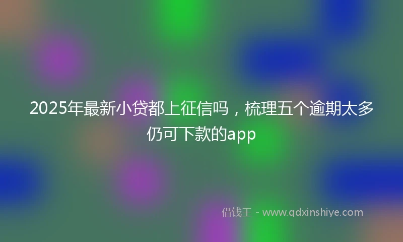 2025年最新小贷都上征信吗，梳理五个逾期太多仍可下款的app