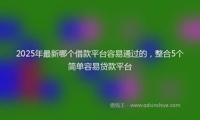 2025年最新哪个借款平台容易通过的，整合5个简单容易贷款平台