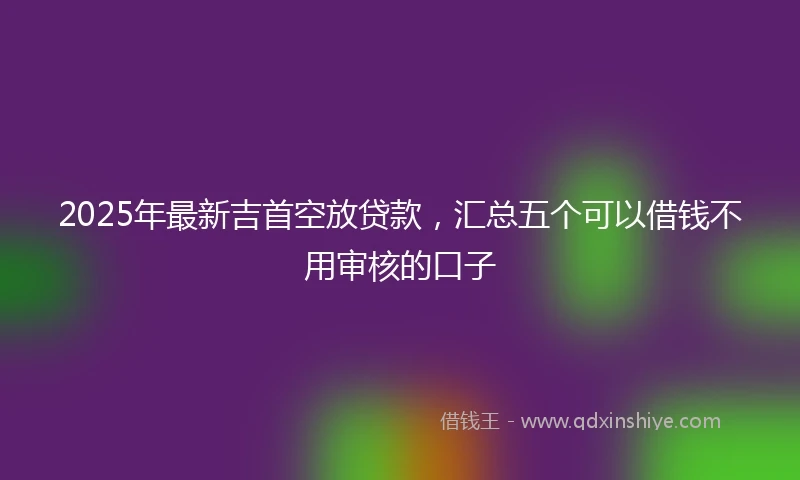2025年最新吉首空放贷款，汇总五个可以借钱不用审核的口子