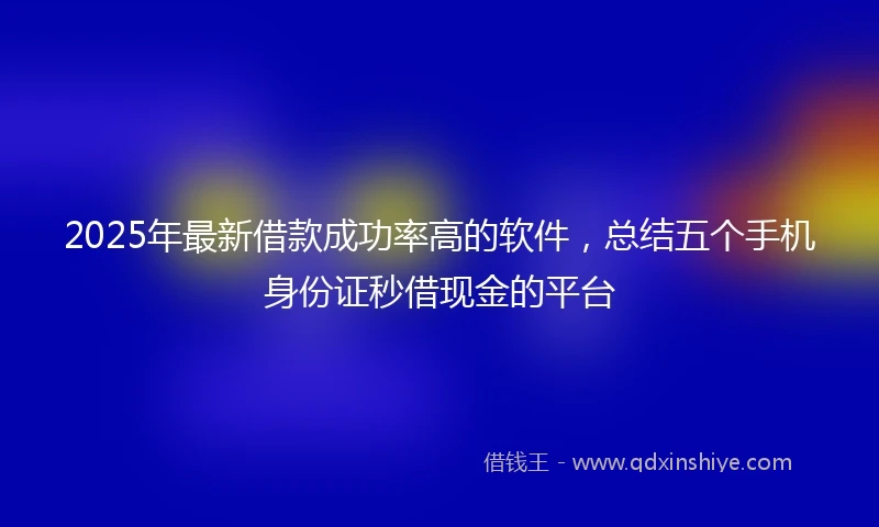 2025年最新借款成功率高的软件，总结五个手机身份证秒借现金的平台