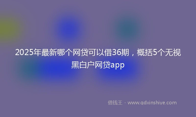 2025年最新哪个网贷可以借36期，概括5个无视黑白户网贷app