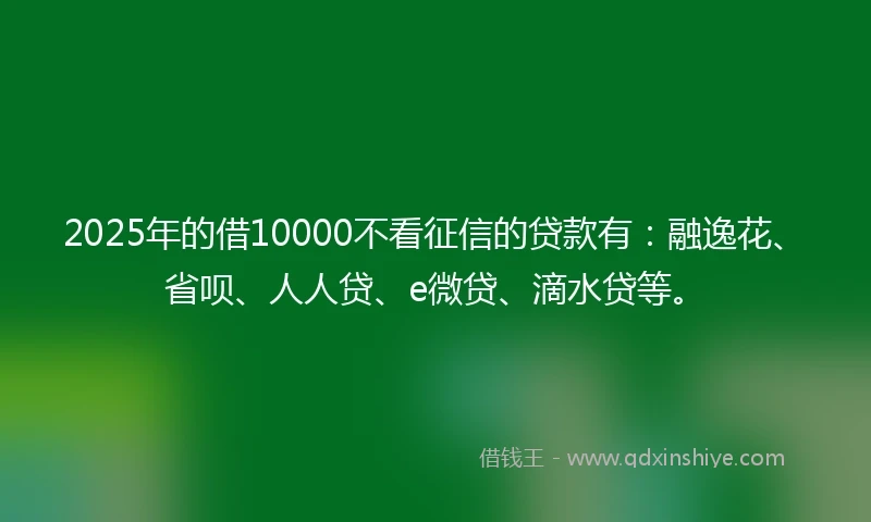 2025年的借10000不看征信的贷款有：融逸花、省呗、人人贷、e微贷、滴水贷等。