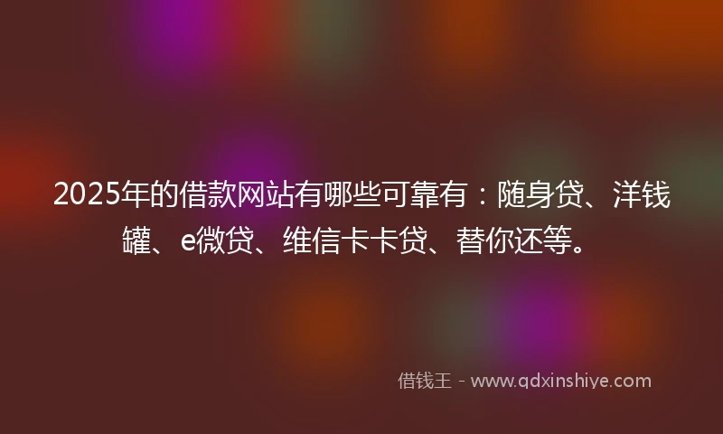2025年的借款网站有哪些可靠有：随身贷、洋钱罐、e微贷、维信卡卡贷、替你还等。