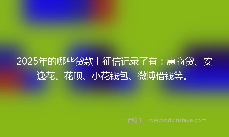 2025年的哪些贷款上征信记录了有：惠商贷、安逸花、花呗、小花钱包、微博借钱等。