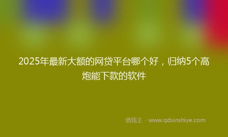 2025年最新大额的网贷平台哪个好，归纳5个高炮能下款的软件