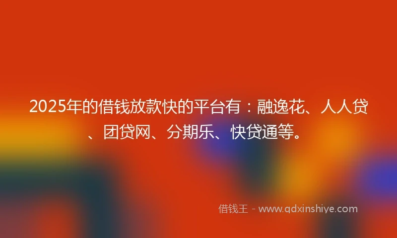 2025年的借钱放款快的平台有：融逸花、人人贷、团贷网、分期乐、快贷通等。