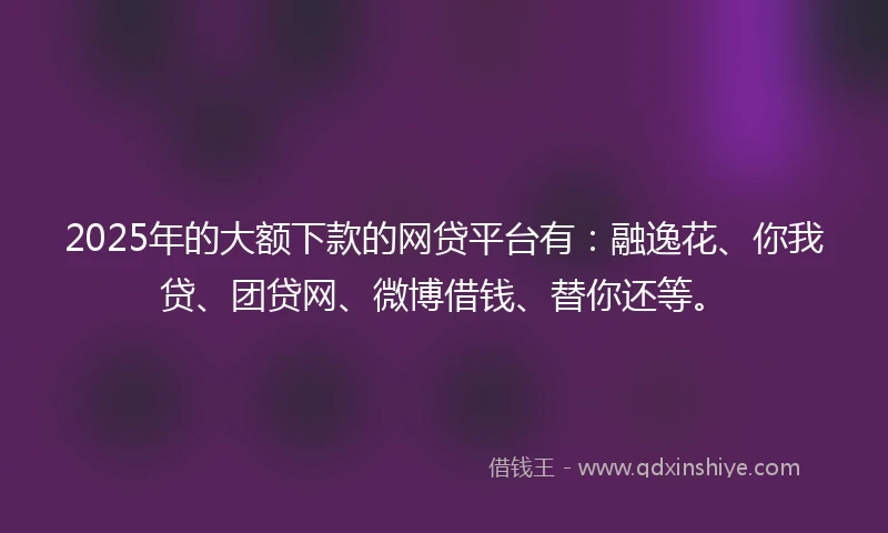 2025年的大额下款的网贷平台有：融逸花、你我贷、团贷网、微博借钱、替你还等。
