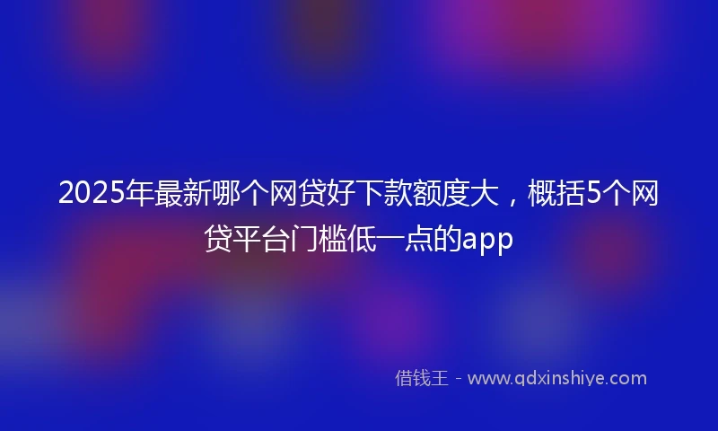 2025年最新哪个网贷好下款额度大，概括5个网贷平台门槛低一点的app