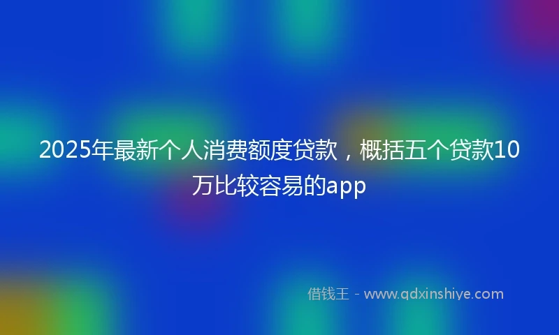 2025年最新个人消费额度贷款，概括五个贷款10万比较容易的app