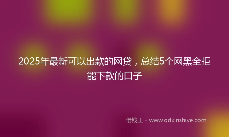 2025年最新可以出款的网贷，总结5个网黑全拒能下款的口子