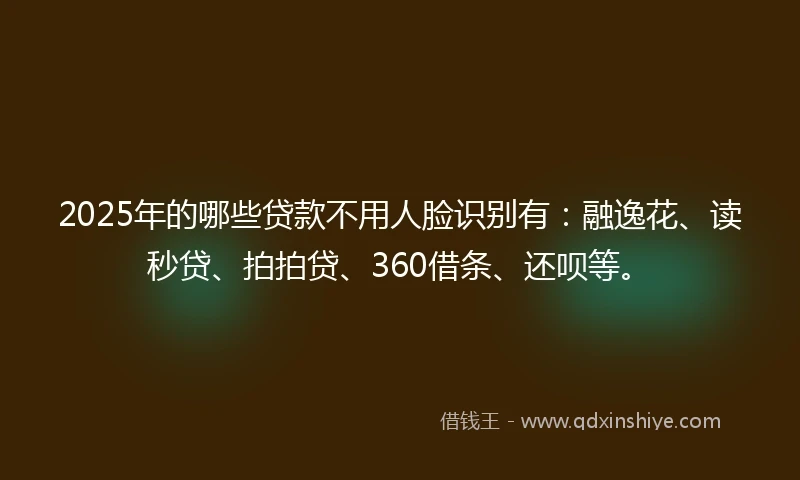2025年的哪些贷款不用人脸识别有：融逸花、读秒贷、拍拍贷、360借条、还呗等。
