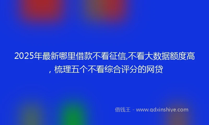 2025年最新哪里借款不看征信,不看大数据额度高，梳理五个不看综合评分的网贷