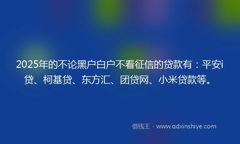 2025年的不论黑户白户不看征信的贷款有：平安i贷、柯基贷、东方汇、团贷网、小米贷款等。