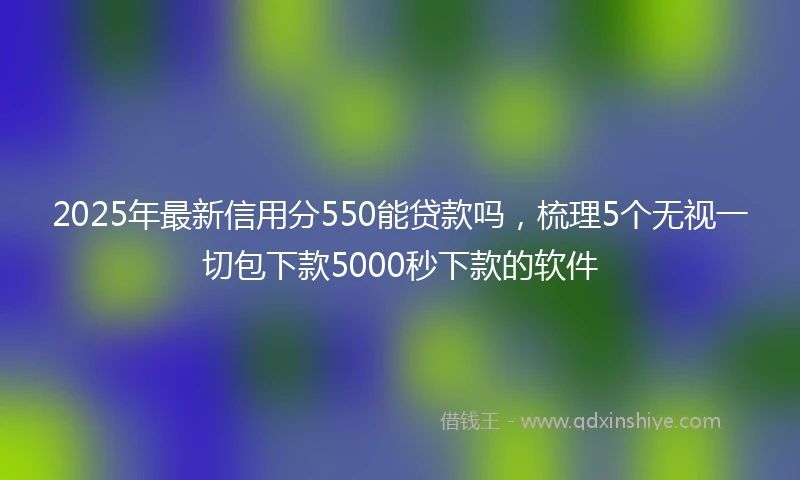 2025年最新信用分550能贷款吗，梳理5个无视一切包下款5000秒下款的软件