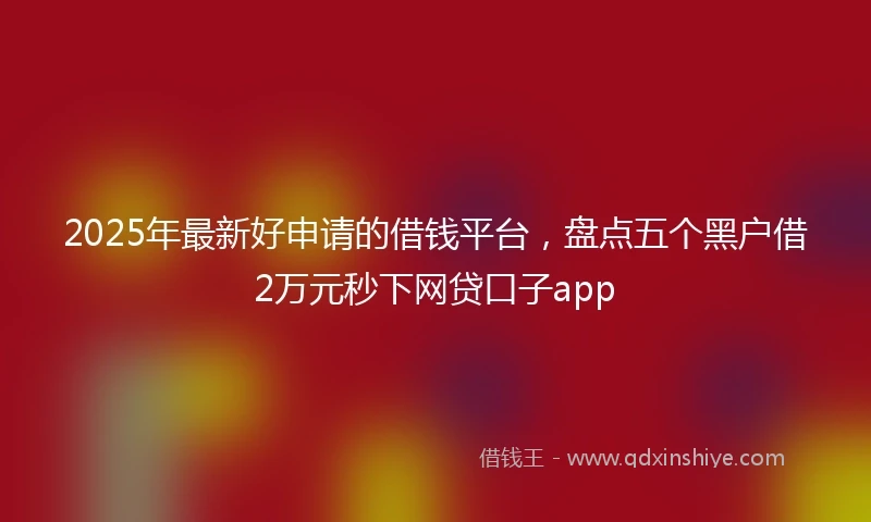 2025年最新好申请的借钱平台，盘点五个黑户借2万元秒下网贷口子app
