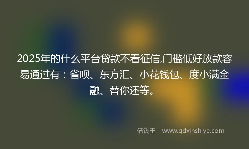 2025年的什么平台贷款不看征信,门槛低好放款容易通过有：省呗、东方汇、小花钱包、度小满金融、替你还等。