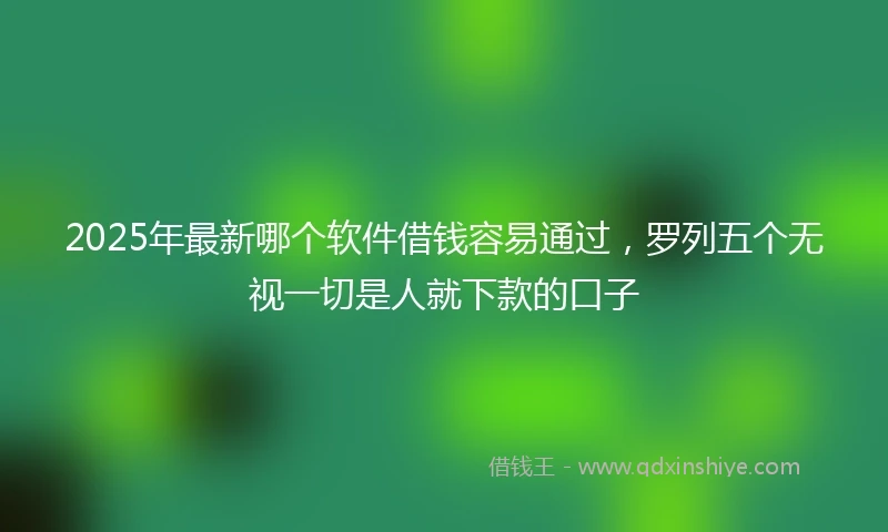 2025年最新哪个软件借钱容易通过，罗列五个无视一切是人就下款的口子