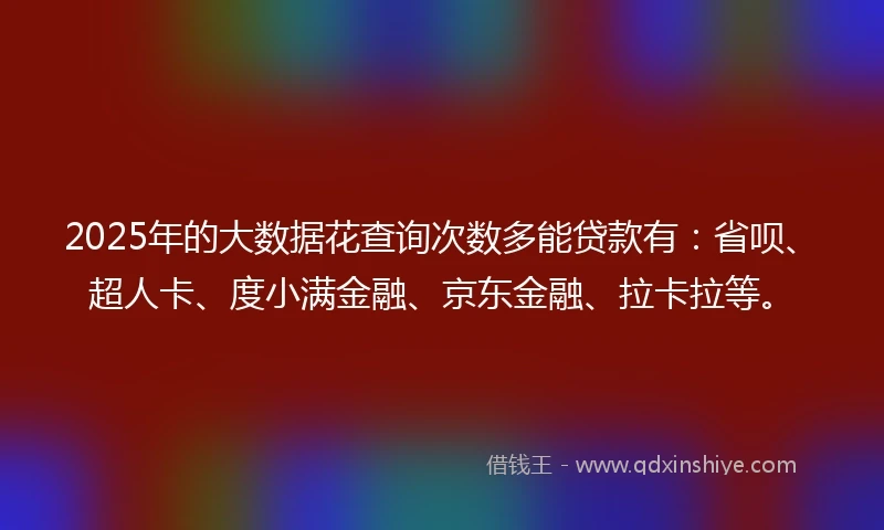 2025年的大数据花查询次数多能贷款有：省呗、超人卡、度小满金融、京东金融、拉卡拉等。