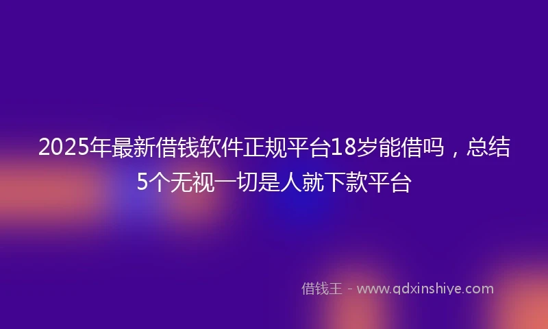2025年最新借钱软件正规平台18岁能借吗，总结5个无视一切是人就下款平台