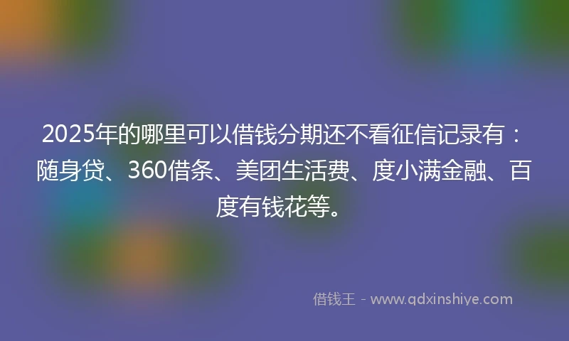 2025年的哪里可以借钱分期还不看征信记录有：随身贷、360借条、美团生活费、度小满金融、百度有钱花等。