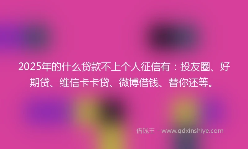 2025年的什么贷款不上个人征信有：投友圈、好期贷、维信卡卡贷、微博借钱、替你还等。