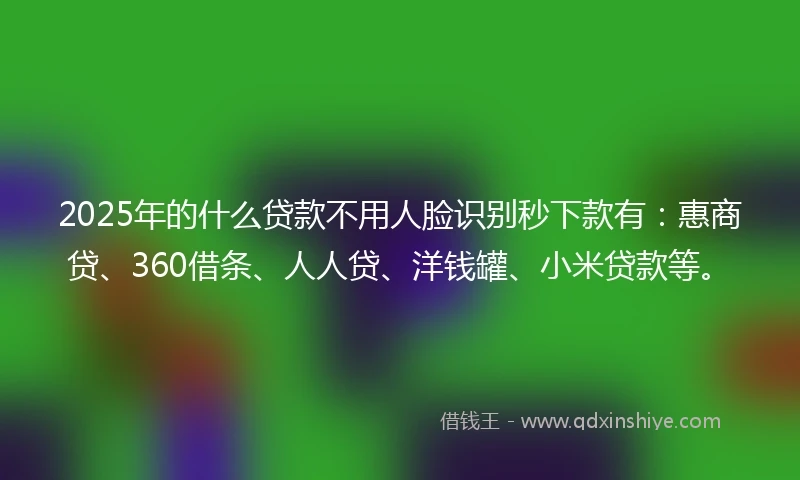 2025年的什么贷款不用人脸识别秒下款有：惠商贷、360借条、人人贷、洋钱罐、小米贷款等。