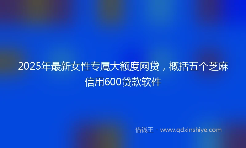 2025年最新女性专属大额度网贷，概括五个芝麻信用600贷款软件