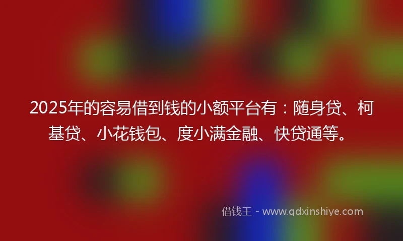 2025年的容易借到钱的小额平台有：随身贷、柯基贷、小花钱包、度小满金融、快贷通等。