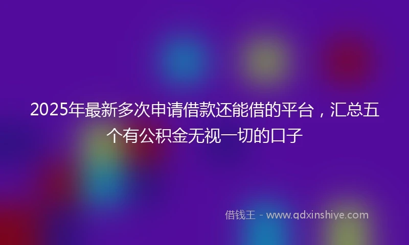 2025年最新多次申请借款还能借的平台,汇总五个有公积金无视一切的口子