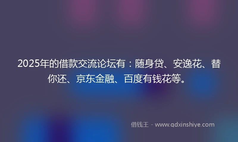 2025年的借款交流论坛有：随身贷、安逸花、替你还、京东金融、百度有钱花等。