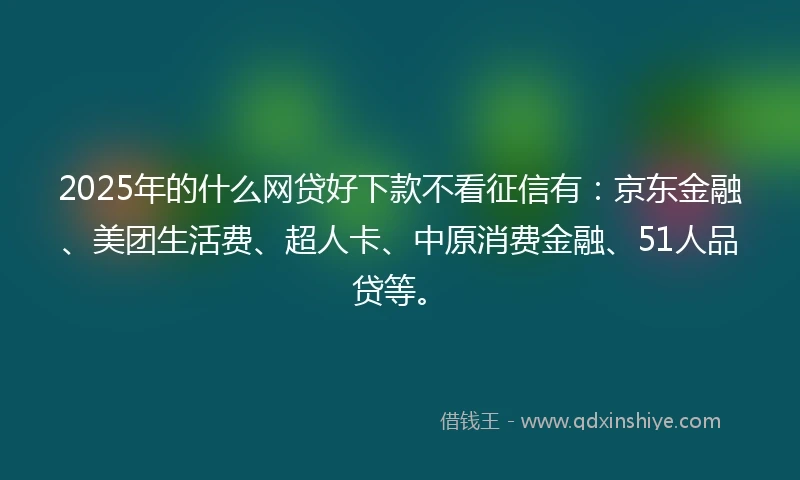 2025年的什么网贷好下款不看征信有：京东金融、美团生活费、超人卡、中原消费金融、51人品贷等。