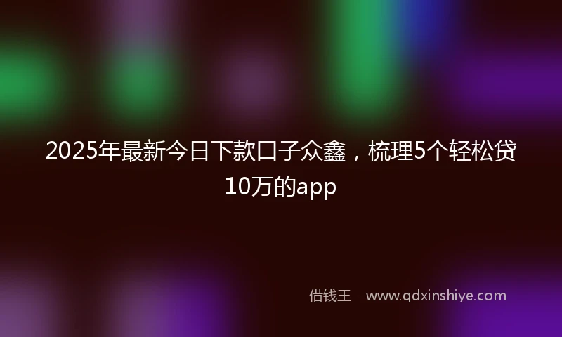 2025年最新今日下款口子众鑫，梳理5个轻松贷10万的app