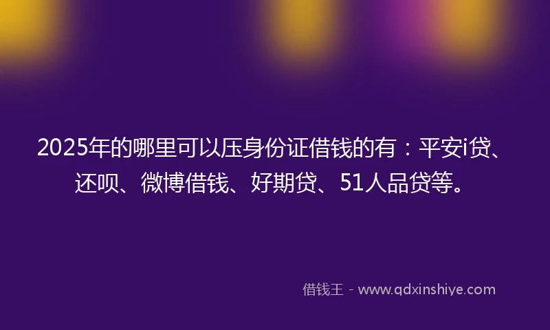2025年的哪里可以压身份证借钱的有：平安i贷、还呗、微博借钱、好期贷、51人品贷等。